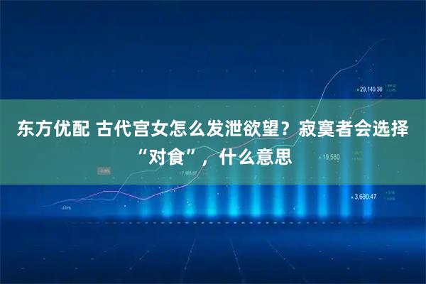 东方优配 古代宫女怎么发泄欲望？寂寞者会选择“对食”，什么意思