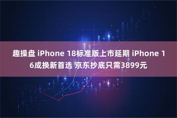 趣操盘 iPhone 18标准版上市延期 iPhone 16成换新首选 京东抄底只需3899元