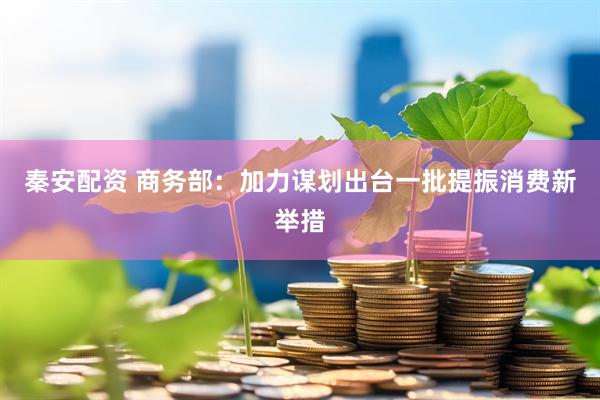 秦安配资 商务部：加力谋划出台一批提振消费新举措