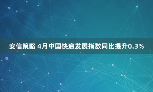安信策略 4月中国快递发展指数同比提升0.3%