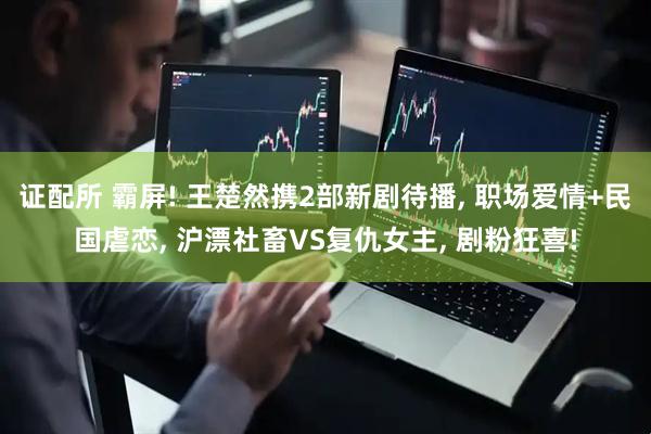 证配所 霸屏! 王楚然携2部新剧待播, 职场爱情+民国虐恋, 沪漂社畜VS复仇女主, 剧粉狂喜!