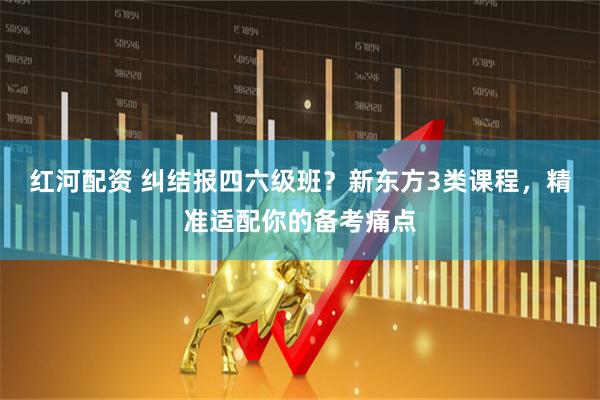 红河配资 纠结报四六级班？新东方3类课程，精准适配你的备考痛点