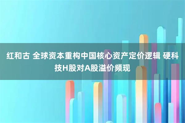 红和古 全球资本重构中国核心资产定价逻辑 硬科技H股对A股溢价频现