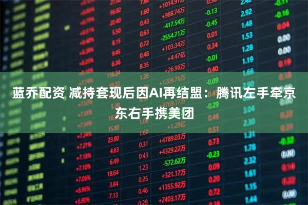 蓝乔配资 减持套现后因AI再结盟：腾讯左手牵京东右手携美团