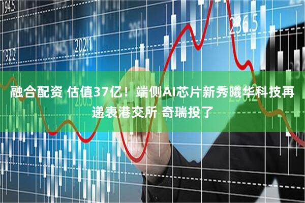 融合配资 估值37亿！端侧AI芯片新秀曦华科技再递表港交所 奇瑞投了