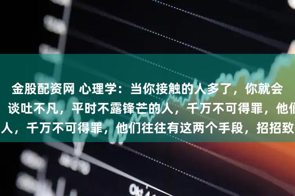 金股配资网 心理学:当你接触的人多了,你就会发现,凡是那些气质好,谈吐不凡,平时不露锋芒的人,千万不可得罪,他们往往有这两个手段,招招致命