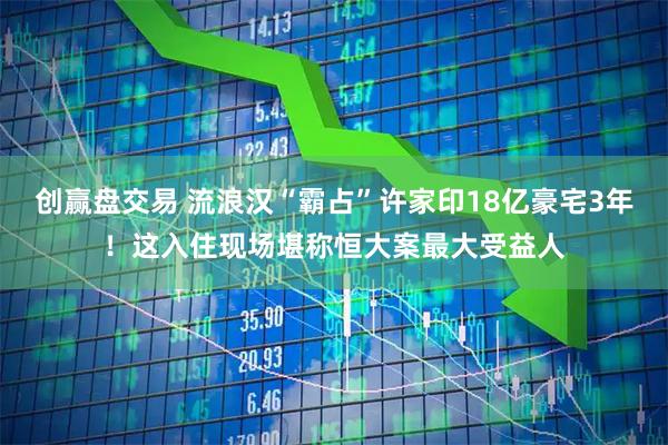 创赢盘交易 流浪汉“霸占”许家印18亿豪宅3年!这入住现场堪称恒大案最大受益人