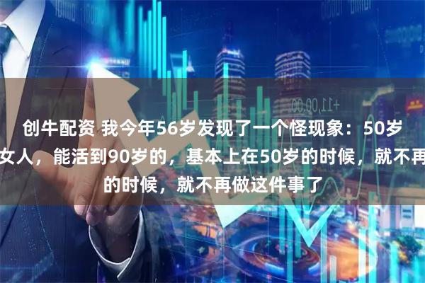 创牛配资 我今年56岁发现了一个怪现象:50岁以后的中年女人,能活到90岁的,基本上在50岁的时候,就不再做这件事了