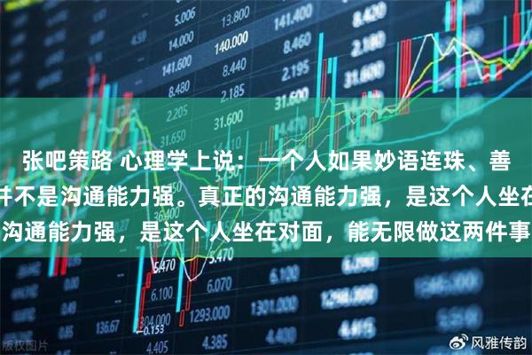 张吧策路 心理学上说:一个人如果妙语连珠、善于接话、从不冷场,这并不是沟通能力强。真正的沟通能力强,是这个人坐在对面,能无限做这两件事