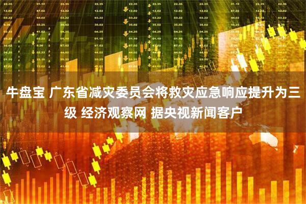 牛盘宝 广东省减灾委员会将救灾应急响应提升为三级 经济观察网 据央视新闻客户