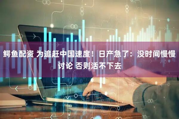 鳄鱼配资 为追赶中国速度！日产急了：没时间慢慢讨论 否则活不下去